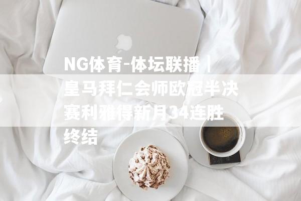 NG体育-体坛联播｜皇马拜仁会师欧冠半决赛利雅得新月34连胜终结