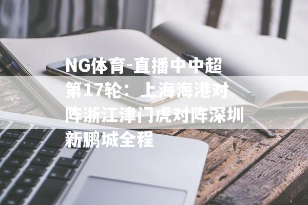 NG体育-直播中中超第17轮：上海海港对阵浙江津门虎对阵深圳新鹏城全程