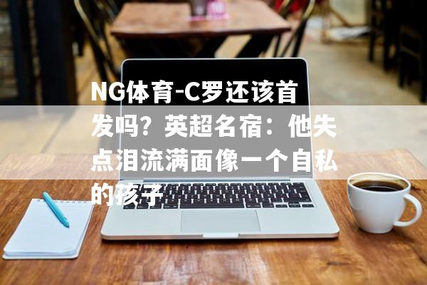 NG体育-C罗还该首发吗？英超名宿：他失点泪流满面像一个自私的孩子