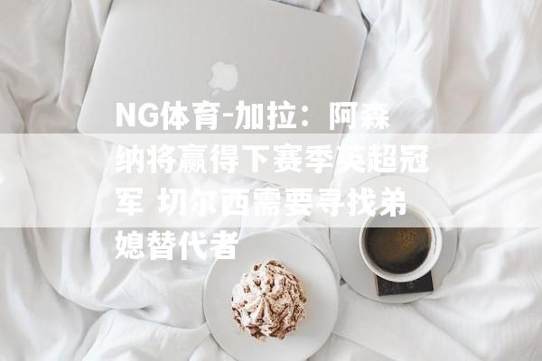 NG体育-加拉：阿森纳将赢得下赛季英超冠军 切尔西需要寻找弟媳替代者