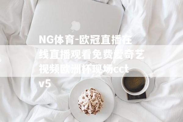 NG体育-欧冠直播在线直播观看免费爱奇艺视频欧洲杯现场cctv5