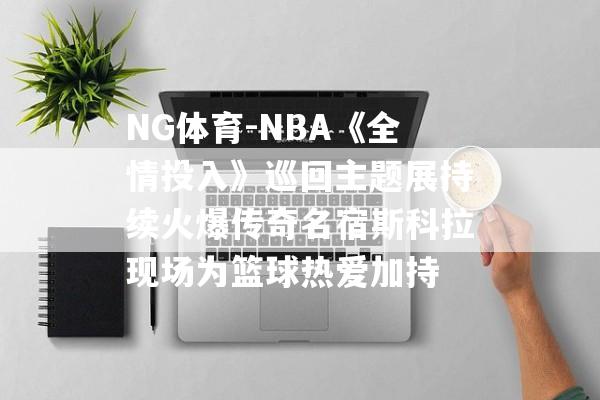 NG体育-NBA《全情投入》巡回主题展持续火爆传奇名宿斯科拉现场为篮球热爱加持