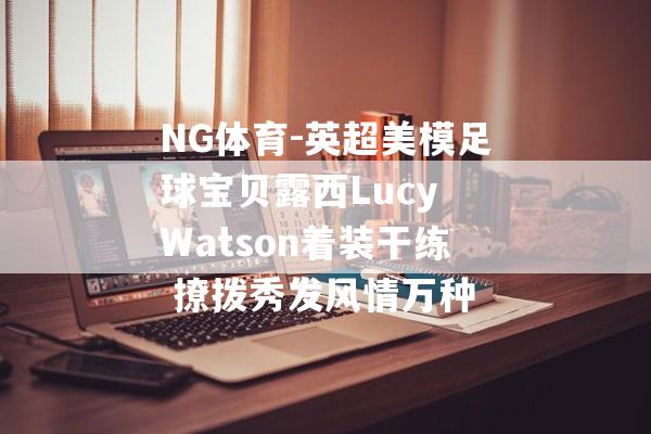 NG体育-英超美模足球宝贝露西Lucy Watson着装干练 撩拨秀发风情万种