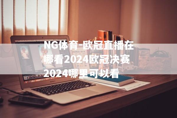 NG体育-欧冠直播在哪看2024欧冠决赛2024哪里可以看