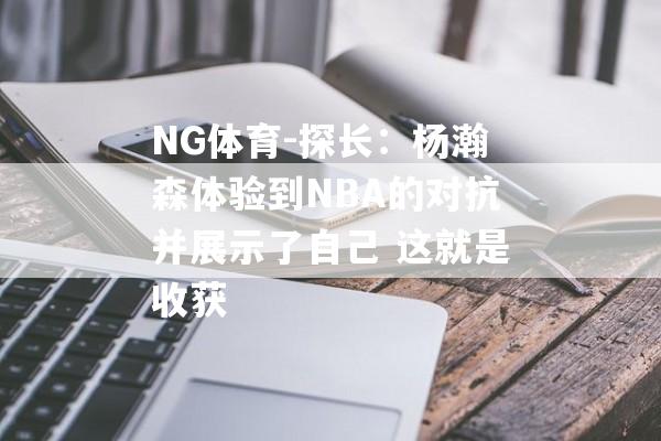 NG体育-探长：杨瀚森体验到NBA的对抗并展示了自己 这就是收获