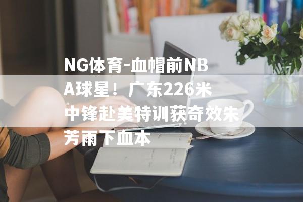 NG体育-血帽前NBA球星！广东226米中锋赴美特训获奇效朱芳雨下血本